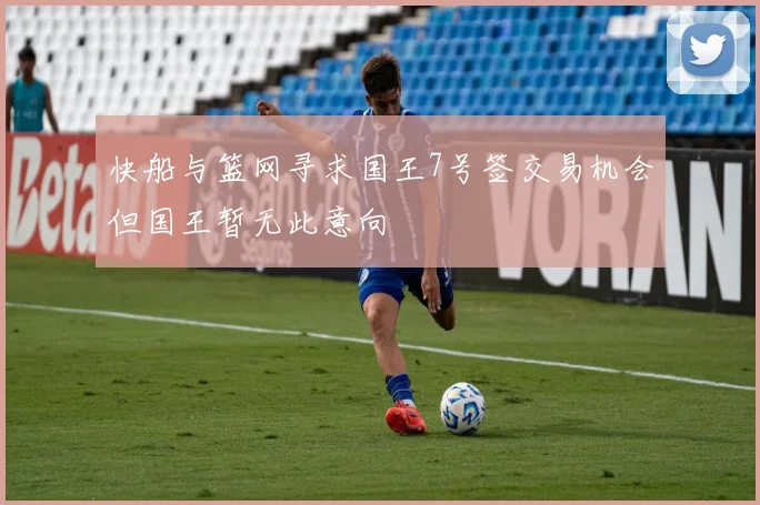 快船与篮网寻求国王7号签交易机会但国王暂无此意向