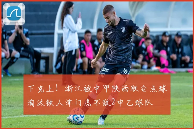下克上！浙江被中甲陕西联合点球淘汰铁人津门虎不敌2中乙球队