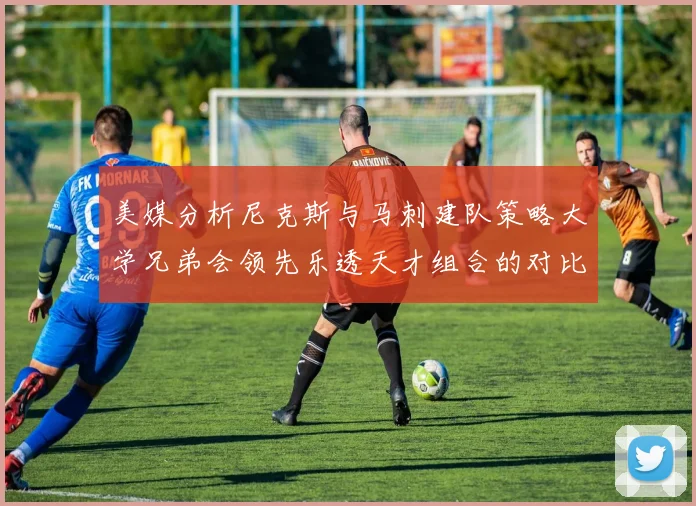 美媒分析尼克斯与马刺建队策略大学兄弟会领先乐透天才组合的对比