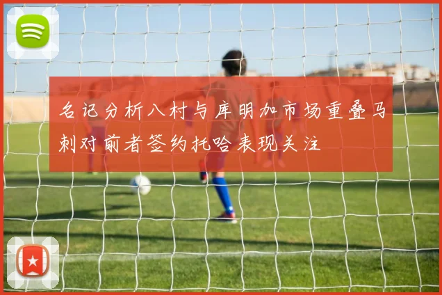 名记分析八村与库明加市场重叠马刺对前者签约托哈表现关注