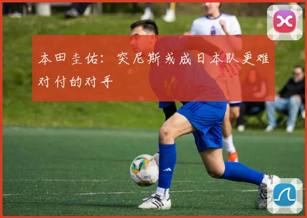 本田圭佑：突尼斯或成日本队更难对付的对手