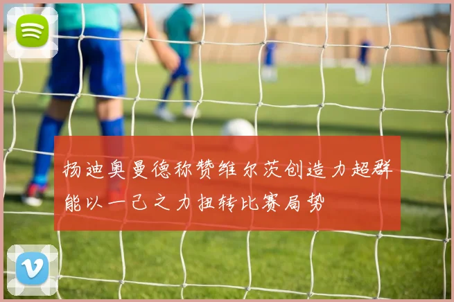 扬迪奥曼德称赞维尔茨创造力超群能以一己之力扭转比赛局势