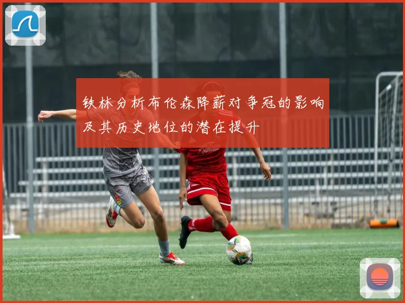 铁林分析布伦森降薪对争冠的影响及其历史地位的潜在提升