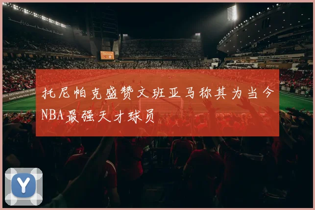 托尼帕克盛赞文班亚马称其为当今NBA最强天才球员