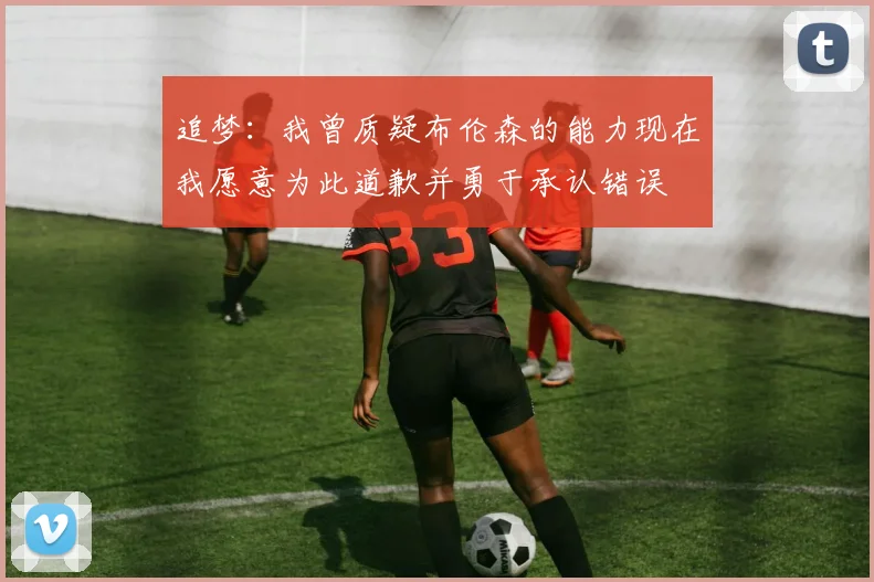 追梦：我曾质疑布伦森的能力现在我愿意为此道歉并勇于承认错误