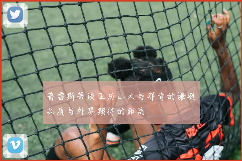 普雷斯蒂谈亚历山大与邓肯的谦逊品质与外界期待的距离