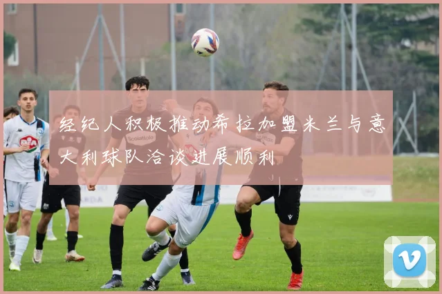经纪人积极推动希拉加盟米兰与意大利球队洽谈进展顺利