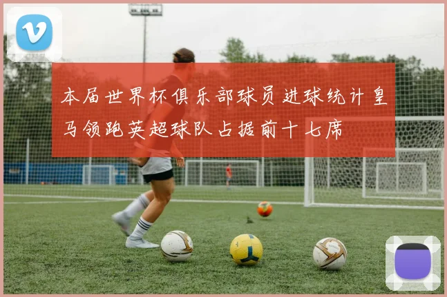 本届世界杯俱乐部球员进球统计皇马领跑英超球队占据前十七席