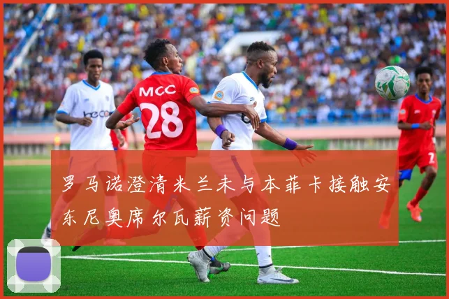 罗马诺澄清米兰未与本菲卡接触安东尼奥席尔瓦薪资问题