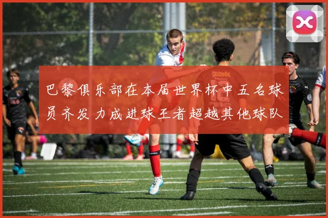 巴黎俱乐部在本届世界杯中五名球员齐发力成进球王者超越其他球队
