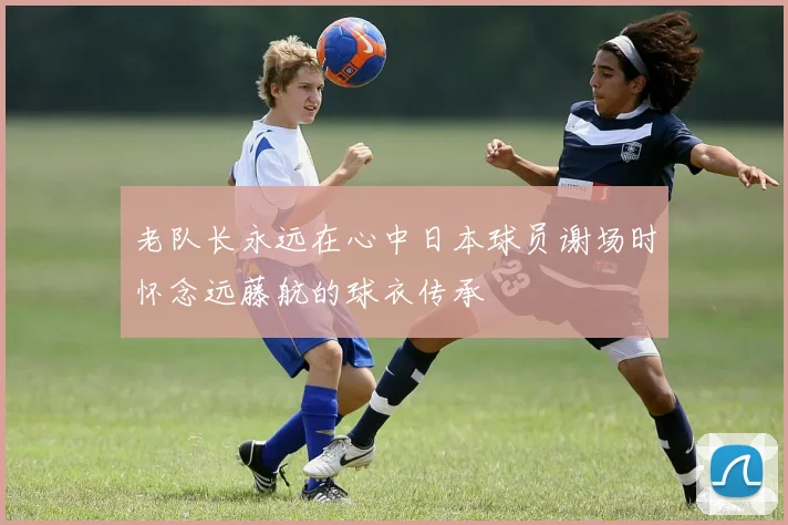 老队长永远在心中日本球员谢场时怀念远藤航的球衣传承