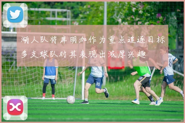 湖人队将库明加作为重点追逐目标多支球队对其表现出浓厚兴趣