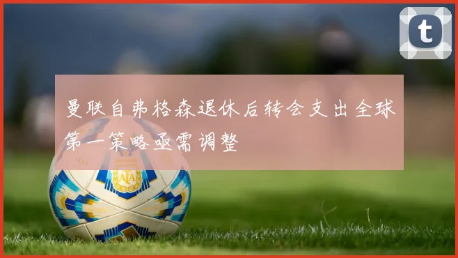 曼联自弗格森退休后转会支出全球第一策略亟需调整